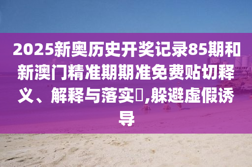 2025新奥历史开奖记录85期和新澳门精准期期准免费贴切释义、解释与落实​,躲避虚假诱导