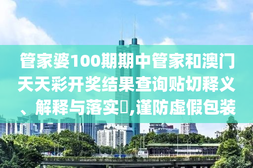 管家婆100期期中管家和澳门天天彩开奖结果查询贴切释义、解释与落实​,谨防虚假包装