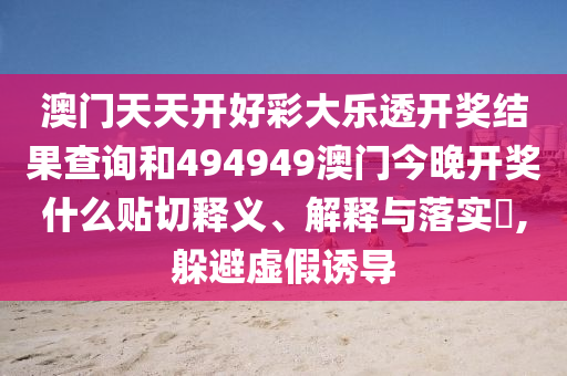 澳门天天开好彩大乐透开奖结果查询和494949澳门今晚开奖什么贴切释义、解释与落实​,躲避虚假诱导