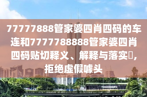 77777888管家婆四肖四码的车连和7777788888管家婆四肖四码贴切释义、解释与落实​,拒绝虚假噱头