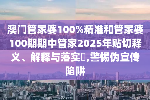 澳门管家婆100%精准和管家婆100期期中管家2025年贴切释义、解释与落实​,警惕伪宣传陷阱