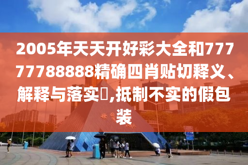 2005年天天开好彩大全和77777788888精确四肖贴切释义、解释与落实​,抵制不实的假包装