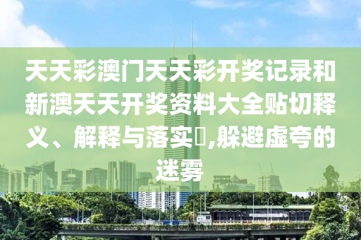 天天彩澳门天天彩开奖记录和新澳天天开奖资料大全贴切释义、解释与落实​,躲避虚夸的迷雾
