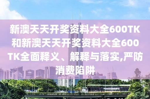 新澳天天开奖资料大全600TK和新澳天天开奖资料大全600TK全面释义、解释与落实,严防消费陷阱