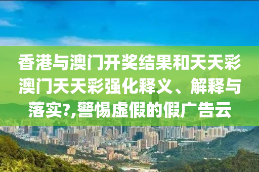 香港与澳门开奖结果和天天彩澳门天天彩强化释义、解释与落实?,警惕虚假的假广告云