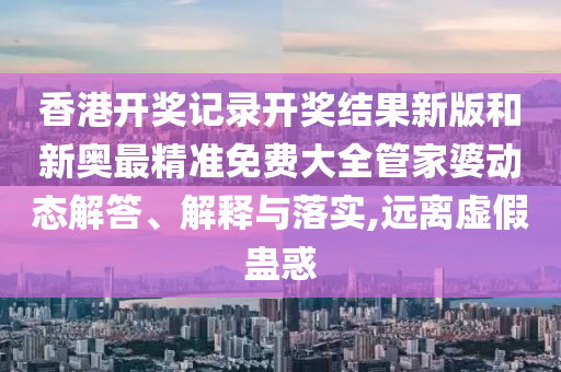 香港开奖记录开奖结果新版和新奥最精准免费大全管家婆动态解答、解释与落实,远离虚假蛊惑