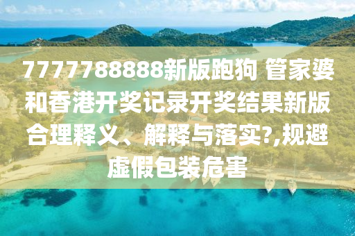 7777788888新版跑狗 管家婆和香港开奖记录开奖结果新版合理释义、解释与落实?,规避虚假包装危害