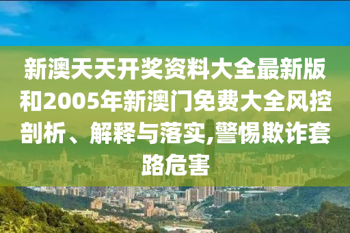 新澳天天开奖资料大全最新版和2005年新澳门免费大全风控剖析、解释与落实,警惕欺诈套路危害
