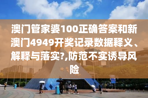 澳门管家婆100正确答案和新澳门4949开奖记录数据释义、解释与落实?,防范不实诱导风险