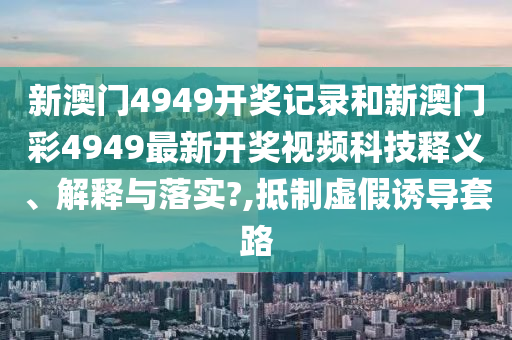 新澳门4949开奖记录和新澳门彩4949最新开奖视频科技释义、解释与落实?,抵制虚假诱导套路