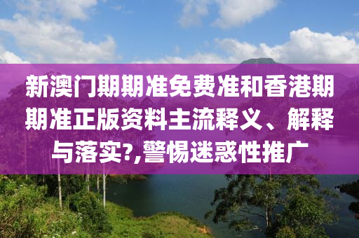 新澳门期期准免费准和香港期期准正版资料主流释义、解释与落实?,警惕迷惑性推广