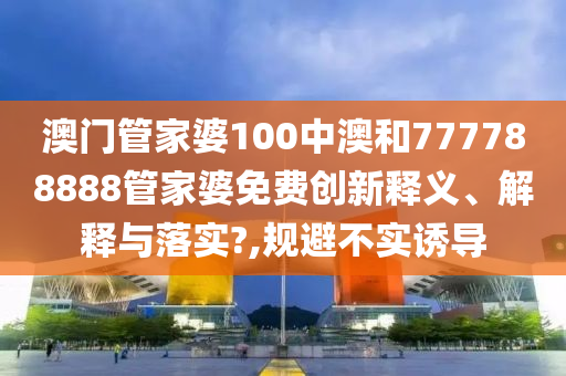 澳门管家婆100中澳和777788888管家婆免费创新释义、解释与落实?,规避不实诱导