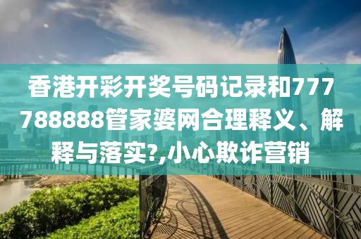 香港开彩开奖号码记录和777788888管家婆网合理释义、解释与落实?,小心欺诈营销