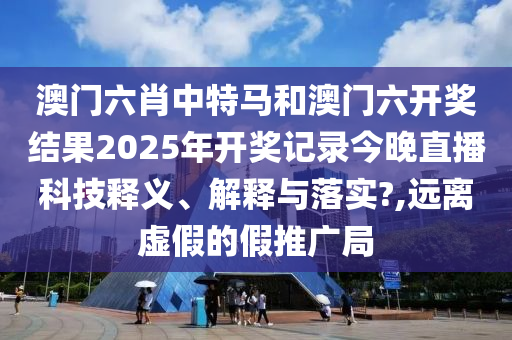 澳门六肖中特马和澳门六开奖结果2025年开奖记录今晚直播科技释义、解释与落实?,远离虚假的假推广局