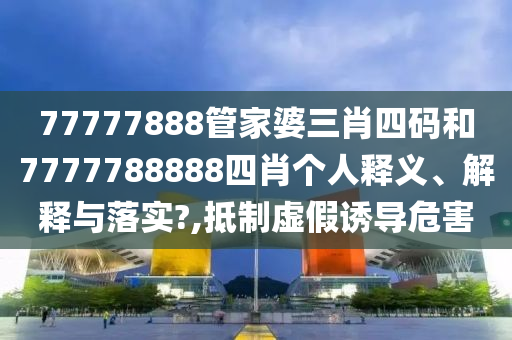 77777888管家婆三肖四码和7777788888四肖个人释义、解释与落实?,抵制虚假诱导危害