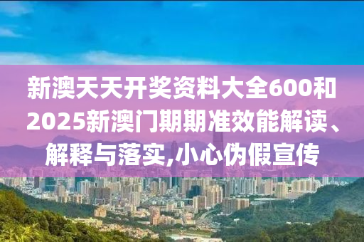 新澳天天开奖资料大全600和2025新澳门期期准效能解读、解释与落实,小心伪假宣传