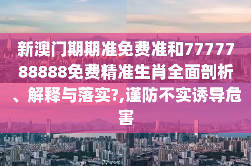 新澳门期期准免费准和7777788888免费精准生肖全面剖析、解释与落实?,谨防不实诱导危害