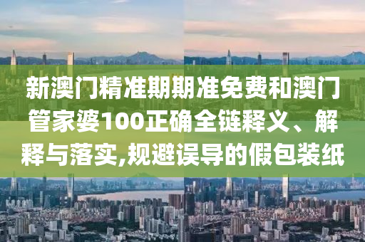 新澳门精准期期准免费和澳门管家婆100正确全链释义、解释与落实,规避误导的假包装纸