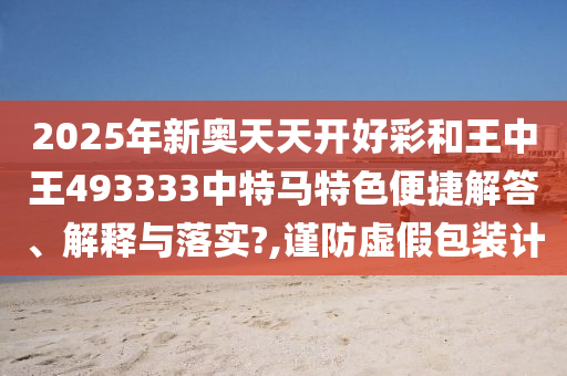 2025年新奥天天开好彩和王中王493333中特马特色便捷解答、解释与落实?,谨防虚假包装计