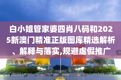 白小姐管家婆四肖八码和2025新澳门精准正版图库精选解析、解释与落实,规避虚假推广