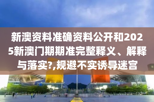 新澳资料准确资料公开和2025新澳门期期准完整释义、解释与落实?,规避不实诱导迷宫