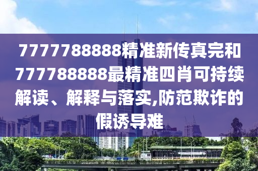 7777788888精准新传真完和777788888最精准四肖可持续解读、解释与落实,防范欺诈的假诱导难
