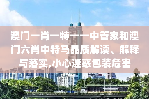 澳门一肖一特一一中管家和澳门六肖中特马品质解读、解释与落实,小心迷惑包装危害
