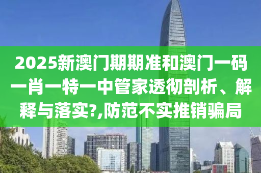 2025新澳门期期准和澳门一码一肖一特一中管家透彻剖析、解释与落实?,防范不实推销骗局