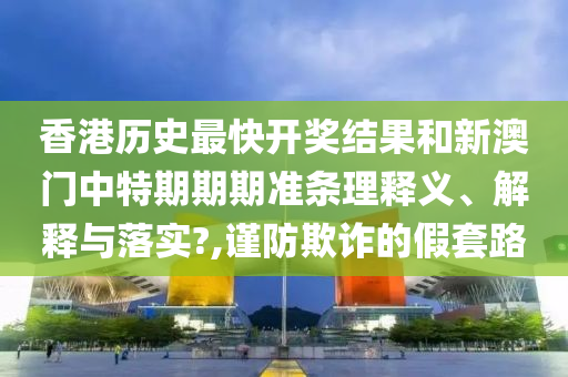 香港历史最快开奖结果和新澳门中特期期期准条理释义、解释与落实?,谨防欺诈的假套路