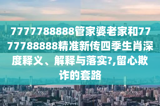 7777788888管家婆老家和7777788888精准新传四季生肖深度释义、解释与落实?,留心欺诈的套路