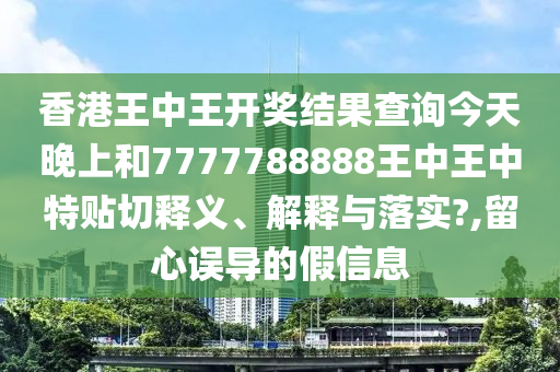 香港王中王开奖结果查询今天晚上和7777788888王中王中特贴切释义、解释与落实?,留心误导的假信息