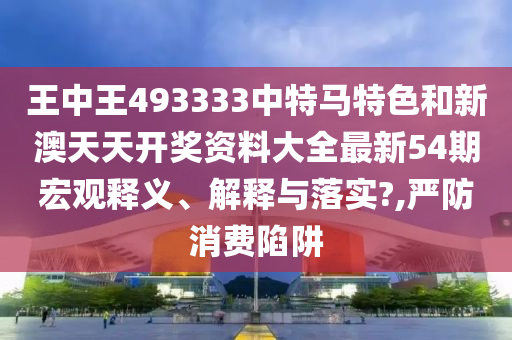 王中王493333中特马特色和新澳天天开奖资料大全最新54期宏观释义、解释与落实?,严防消费陷阱