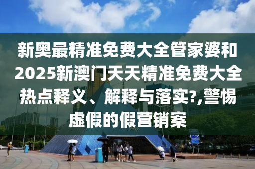 新奥最精准免费大全管家婆和2025新澳门天天精准免费大全热点释义、解释与落实?,警惕虚假的假营销案