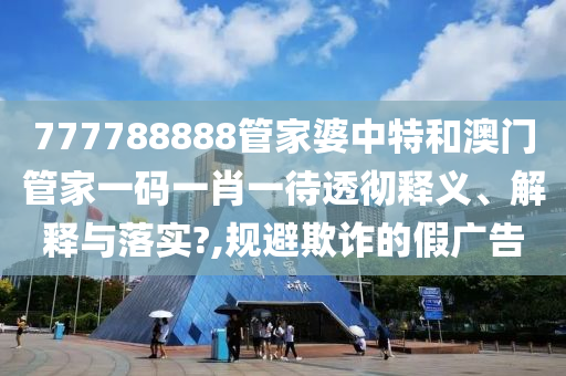777788888管家婆中特和澳门管家一码一肖一待透彻释义、解释与落实?,规避欺诈的假广告