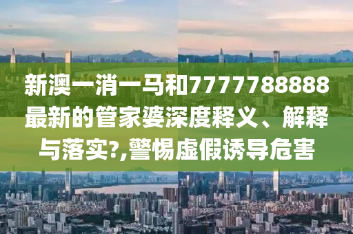 新澳一消一马和7777788888最新的管家婆深度释义、解释与落实?,警惕虚假诱导危害