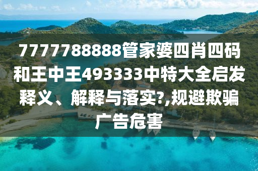 7777788888管家婆四肖四码和王中王493333中特大全启发释义、解释与落实?,规避欺骗广告危害