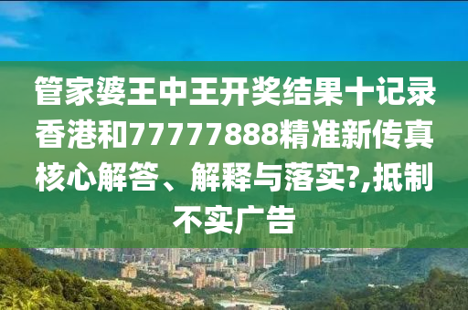 管家婆王中王开奖结果十记录香港和77777888精准新传真核心解答、解释与落实?,抵制不实广告