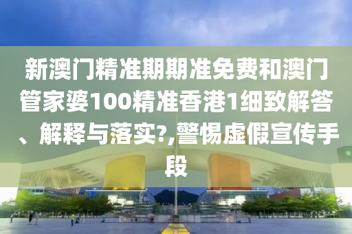 新澳门精准期期准免费和澳门管家婆100精准香港1细致解答、解释与落实?,警惕虚假宣传手段