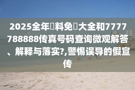 2025全年資料免費大全和7777788888传真号码查询微观解答、解释与落实?,警惕误导的假宣传