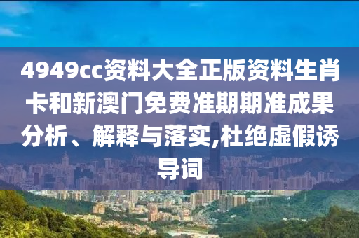 4949cc资料大全正版资料生肖卡和新澳门免费准期期准成果分析、解释与落实,杜绝虚假诱导词