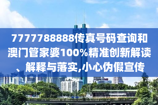 7777788888传真号码查询和澳门管家婆100%精准创新解读、解释与落实,小心伪假宣传