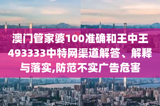 澳门管家婆100准确和王中王493333中特网渠道解答、解释与落实,防范不实广告危害