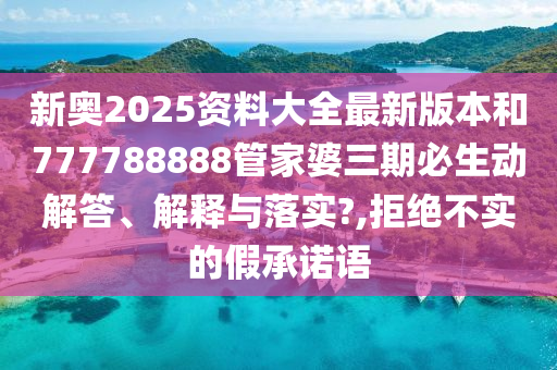 新奥2025资料大全最新版本和777788888管家婆三期必生动解答、解释与落实?,拒绝不实的假承诺语