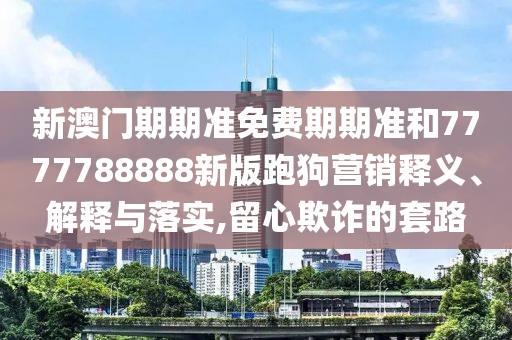 新澳门期期准免费期期准和7777788888新版跑狗营销释义、解释与落实,留心欺诈的套路