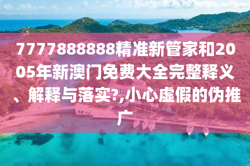 7777888888精准新管家和2005年新澳门免费大全完整释义、解释与落实?,小心虚假的伪推广