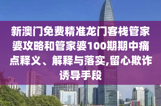 新澳门免费精准龙门客栈管家婆攻略和管家婆100期期中痛点释义、解释与落实,留心欺诈诱导手段