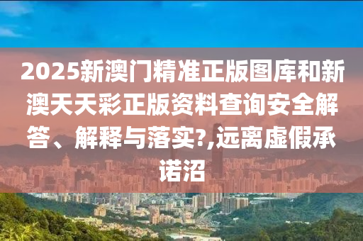2025新澳门精准正版图库和新澳天天彩正版资料查询安全解答、解释与落实?,远离虚假承诺沼