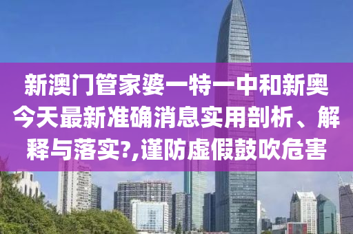 新澳门管家婆一特一中和新奥今天最新准确消息实用剖析、解释与落实?,谨防虚假鼓吹危害