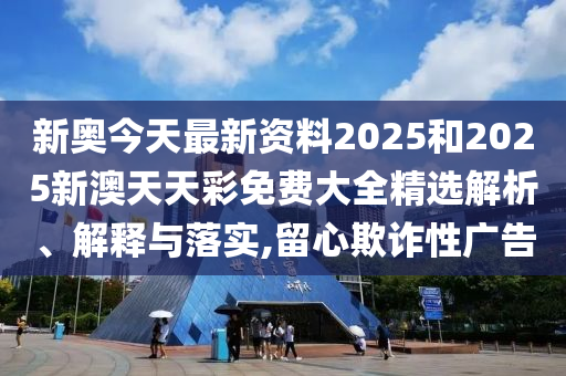 新奥今天最新资料2025和2025新澳天天彩免费大全精选解析、解释与落实,留心欺诈性广告