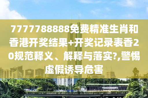 7777788888免费精准生肖和香港开奖结果+开奖记录表香20规范释义、解释与落实?,警惕虚假诱导危害